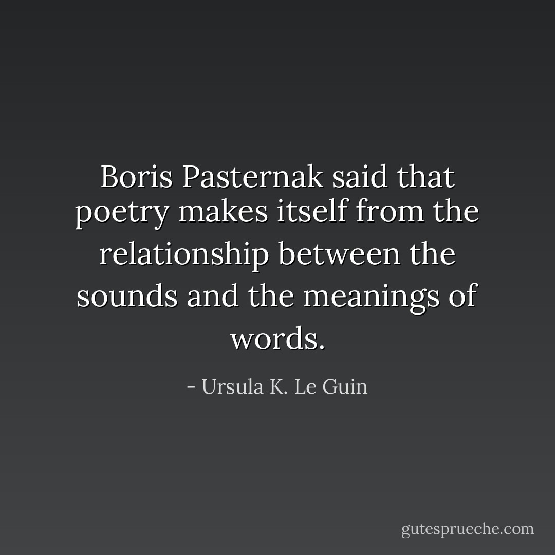 Boris Pasternak said that poetry makes itself from the relationship between the sounds and the meanings of words. - Ursula K. Le Guin