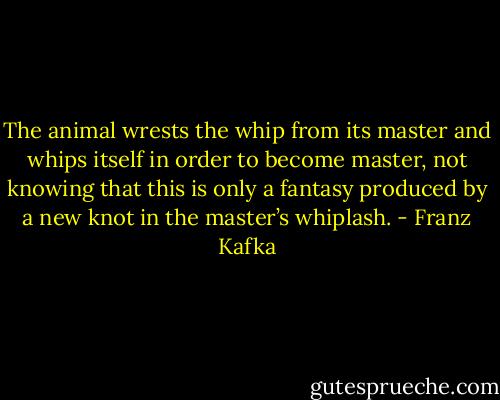 The animal wrests the whip from its master and whips itself in order to become master, not knowing that this is only a fantasy produced by a new knot in the master’s whiplash. - Franz Kafka