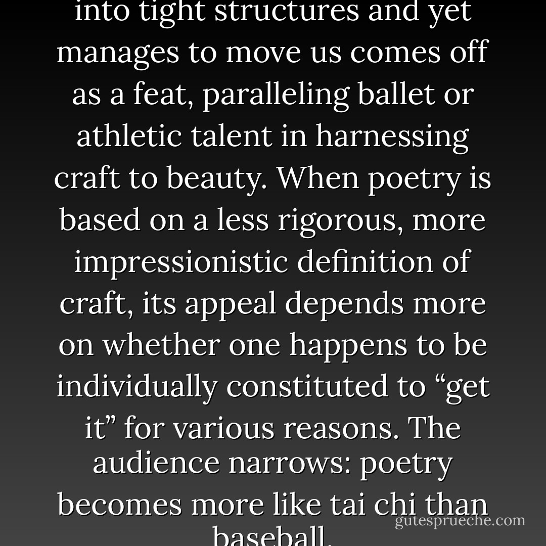 Poetry that tames language into tight structures and yet manages to move us comes off as a feat, paralleling ballet or athletic talent in harnessing craft to beauty. When poetry is based on a less rigorous, more impressionistic definition of craft, its appeal depends more on whether one happens to be individually constituted to “get it” for various reasons. The audience narrows: poetry becomes more like tai chi than baseball. - John McWhorter