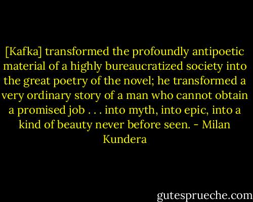 [Kafka] transformed the profoundly antipoetic material of a highly bureaucratized society into the great poetry of the novel; he transformed a very ordinary story of a man who cannot obtain a promised job . . . into myth, into epic, into a kind of beauty never before seen. - Milan Kundera