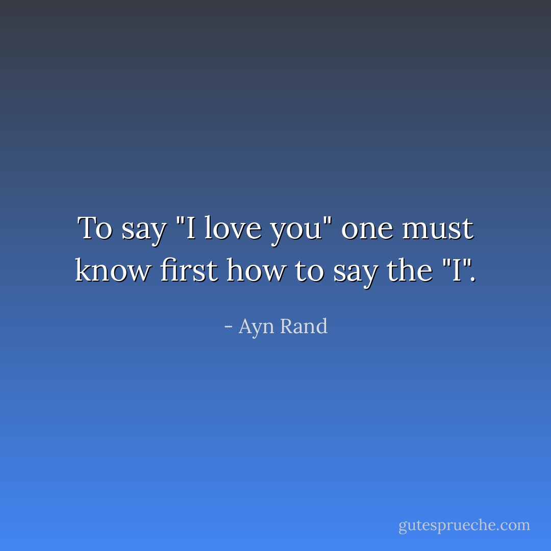 To say "I love you" one must know first how to say the "I". - Ayn Rand