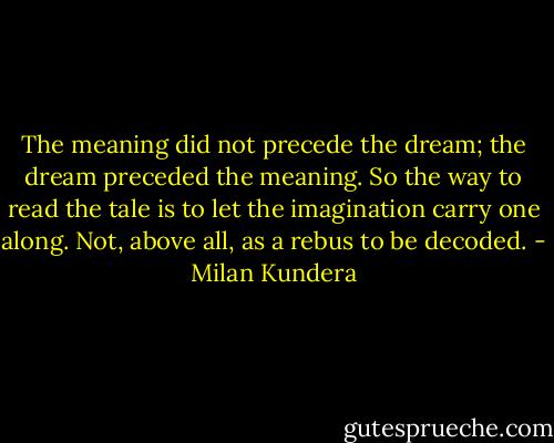 The meaning did not precede the dream; the dream preceded the meaning. So the way to read the tale is to let the imagination carry one along. Not, above all, as a rebus to be decoded. - Milan Kundera