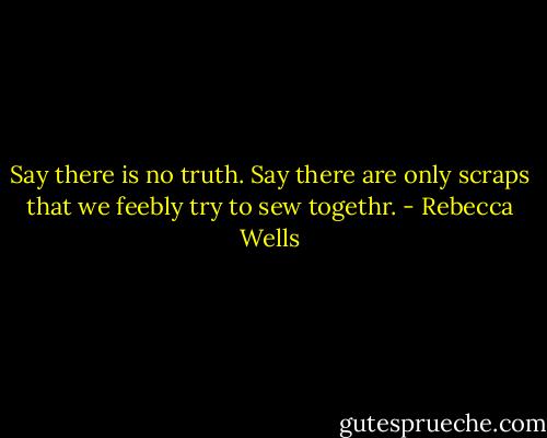 Say there is no truth. Say there are only scraps that we feebly try to sew togethr. - Rebecca Wells