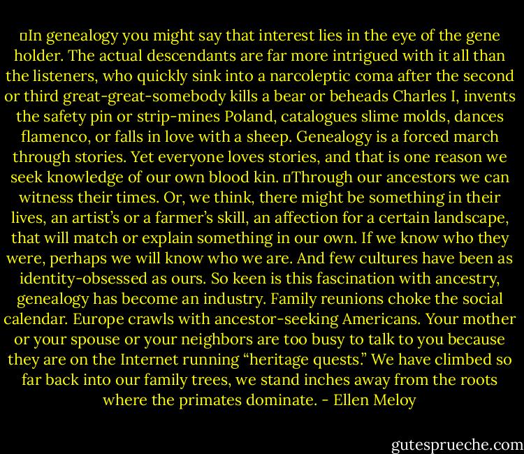 	In genealogy you might say that interest lies in the eye of the gene holder. The actual descendants are far more intrigued with it all than the listeners, who quickly sink into a narcoleptic coma after the second or third great-great-somebody kills a bear or beheads Charles I, invents the safety pin or strip-mines Poland, catalogues slime molds, dances flamenco, or falls in love with a sheep. Genealogy is a forced march through stories. Yet everyone loves stories, and that is one reason we seek knowledge of our own blood kin.<br />	Through our ancestors we can witness their times. Or, we think, there might be something in their lives, an artist’s or a farmer’s skill, an affection for a certain landscape, that will match or explain something in our own. If we know who they were, perhaps we will know who we are. And few cultures have been as identity-obsessed as ours. So keen is this fascination with ancestry, genealogy has become an industry. Family reunions choke the social calendar. Europe crawls with ancestor-seeking Americans. Your mother or your spouse or your neighbors are too busy to talk to you because they are on the Internet running “heritage quests.” We have climbed so far back into our family trees, we stand inches away from the roots where the primates dominate. - Ellen Meloy