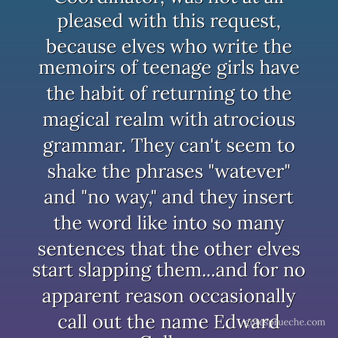 Madame Bellwings, Memoir Elf Coordinator, was not at all pleased with this request, because elves who write the memoirs of teenage girls have the habit of returning to the magical realm with atrocious grammar. They can't seem to shake the phrases "watever" and "no way," and they insert the word like into so many sentences that the other elves start slapping them...and for no apparent reason occasionally call out the name Edward Cullen. - Janette Rallison