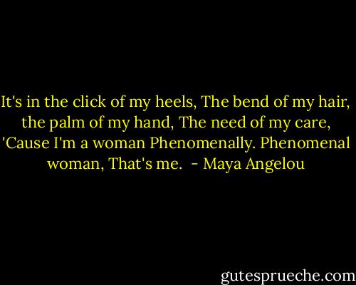 It's in the click of my heels,<br />The bend of my hair,<br />the palm of my hand,<br />The need of my care,<br />'Cause I'm a woman<br />Phenomenally.<br />Phenomenal woman,<br />That's me.  - Maya Angelou