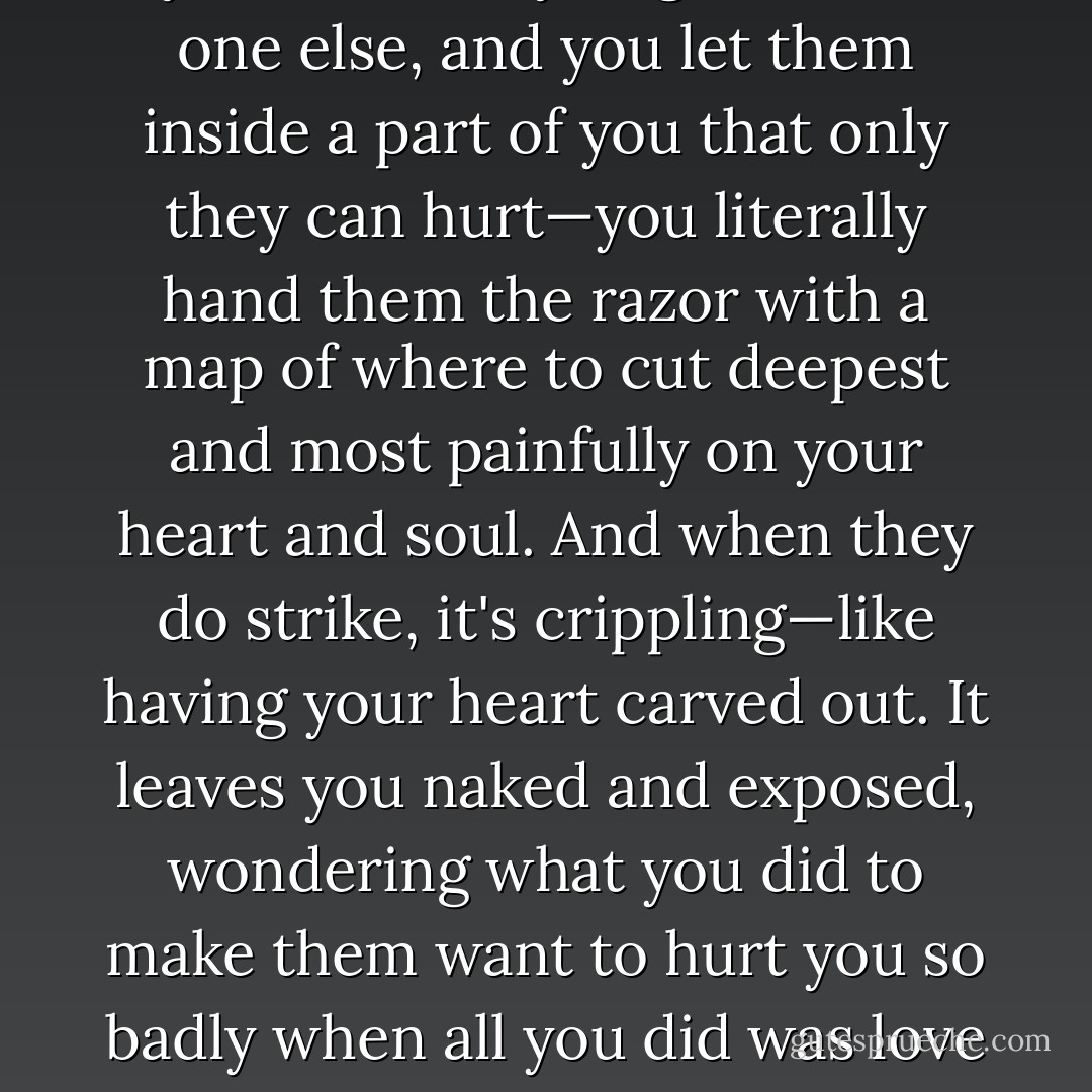 She didn't understand that. "How can anyone be afraid of love?"<br />"How can they not?" His face was completely aghast. "When you love someone... truly love them, friend or lover, you lay your heart open to them. You give them a part of yourself that you give to no one else, and you let them inside a part of you that only they can hurt—you literally hand them the razor with a map of where to cut deepest and most painfully on your heart and soul. And when they do strike, it's crippling—like having your heart carved out. It leaves you naked and exposed, wondering what you did to make them want to hurt you so badly when all you did was love them. What is so wrong with you that no one can keep faith with you? That no one can love you? To have it happen once is bad enough... but to have it repeated? Who in their right mind would not be terrified of that? - Sherrilyn Kenyon