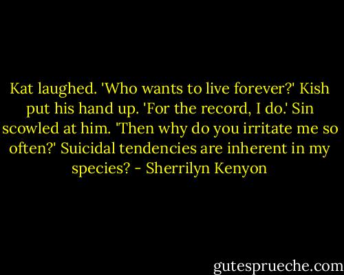 Kat laughed. 'Who wants to live forever?'<br />Kish put his hand up. 'For the record, I do.'<br />Sin scowled at him. 'Then why do you irritate me so often?'<br />Suicidal tendencies are inherent in my species? - Sherrilyn Kenyon