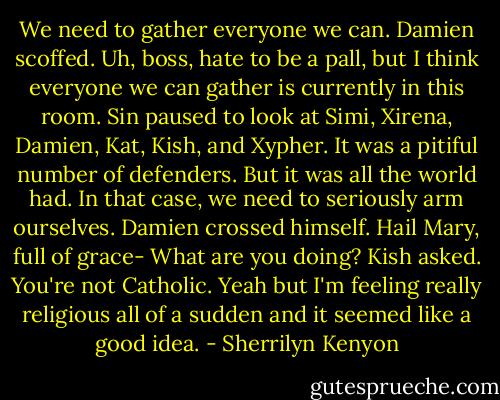 We need to gather everyone we can.<br />Damien scoffed. Uh, boss, hate to be a pall, but I think everyone we can gather is currently in this room.<br />Sin paused to look at Simi, Xirena, Damien, Kat, Kish, and Xypher. It was a pitiful number of defenders. But it was all the world had. In that case, we need to seriously arm ourselves.<br />Damien crossed himself. Hail Mary, full of grace-<br />What are you doing? Kish asked. You're not Catholic.<br />Yeah but I'm feeling really religious all of a sudden and it seemed like a good idea. - Sherrilyn Kenyon