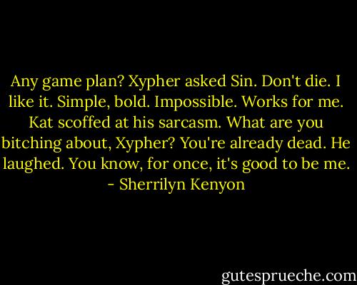 Any game plan? Xypher asked Sin.<br />Don't die.<br />I like it. Simple, bold. Impossible. Works for me.<br />Kat scoffed at his sarcasm. What are you bitching about, Xypher? You're already dead.<br />He laughed. You know, for once, it's good to be me. - Sherrilyn Kenyon