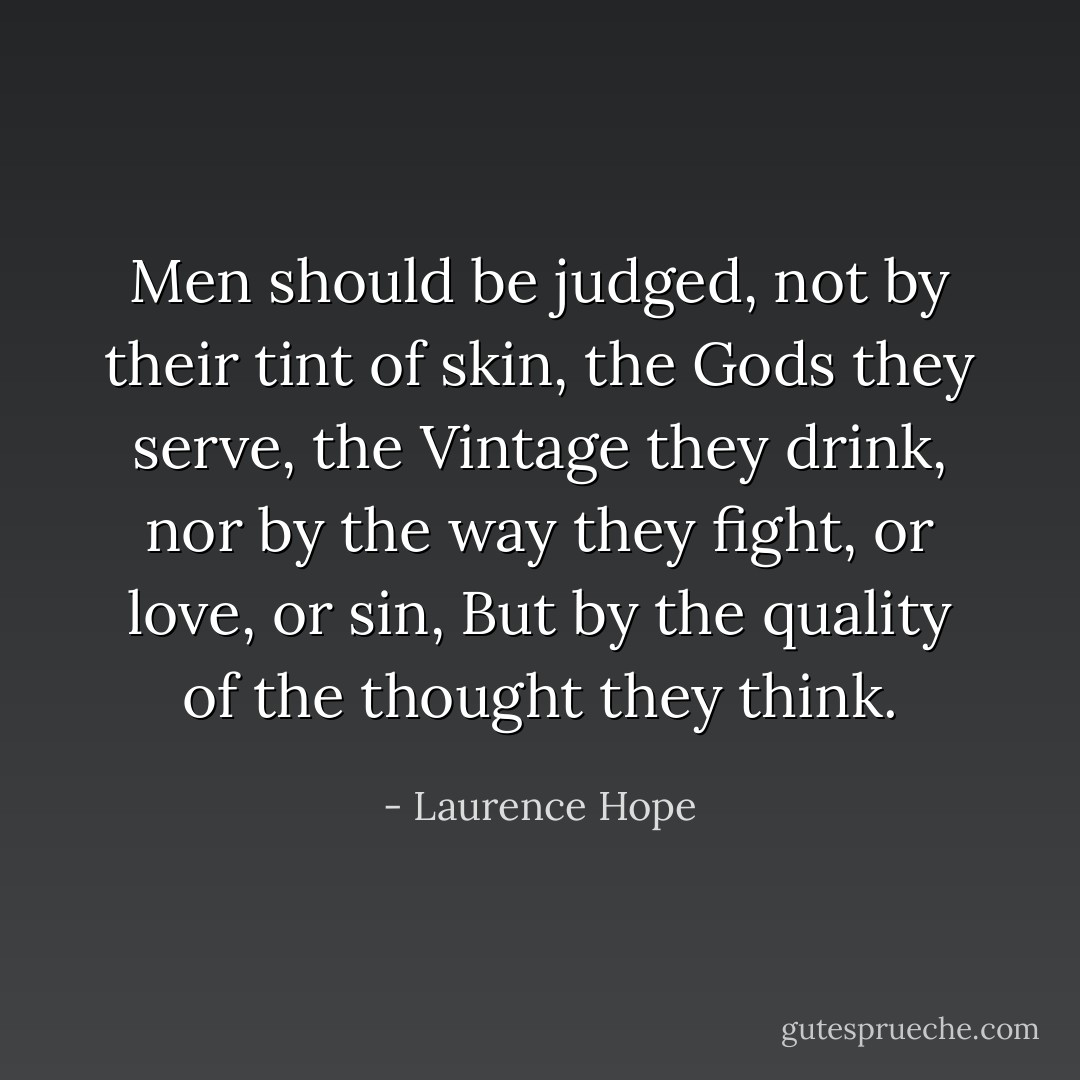 Men should be judged, not by their tint of skin,<br />the Gods they serve, the Vintage they drink,<br />nor by the way they fight, or love, or sin,<br />But by the quality of the thought they think. - Laurence Hope