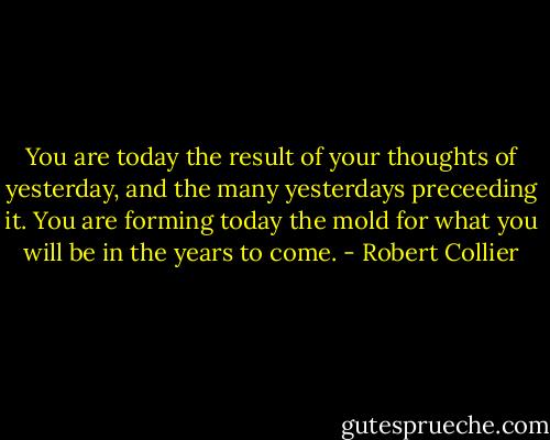 You are today the result of your thoughts of yesterday, and the many yesterdays preceeding it. You are forming today the mold for what you will be in the years to come. - Robert Collier