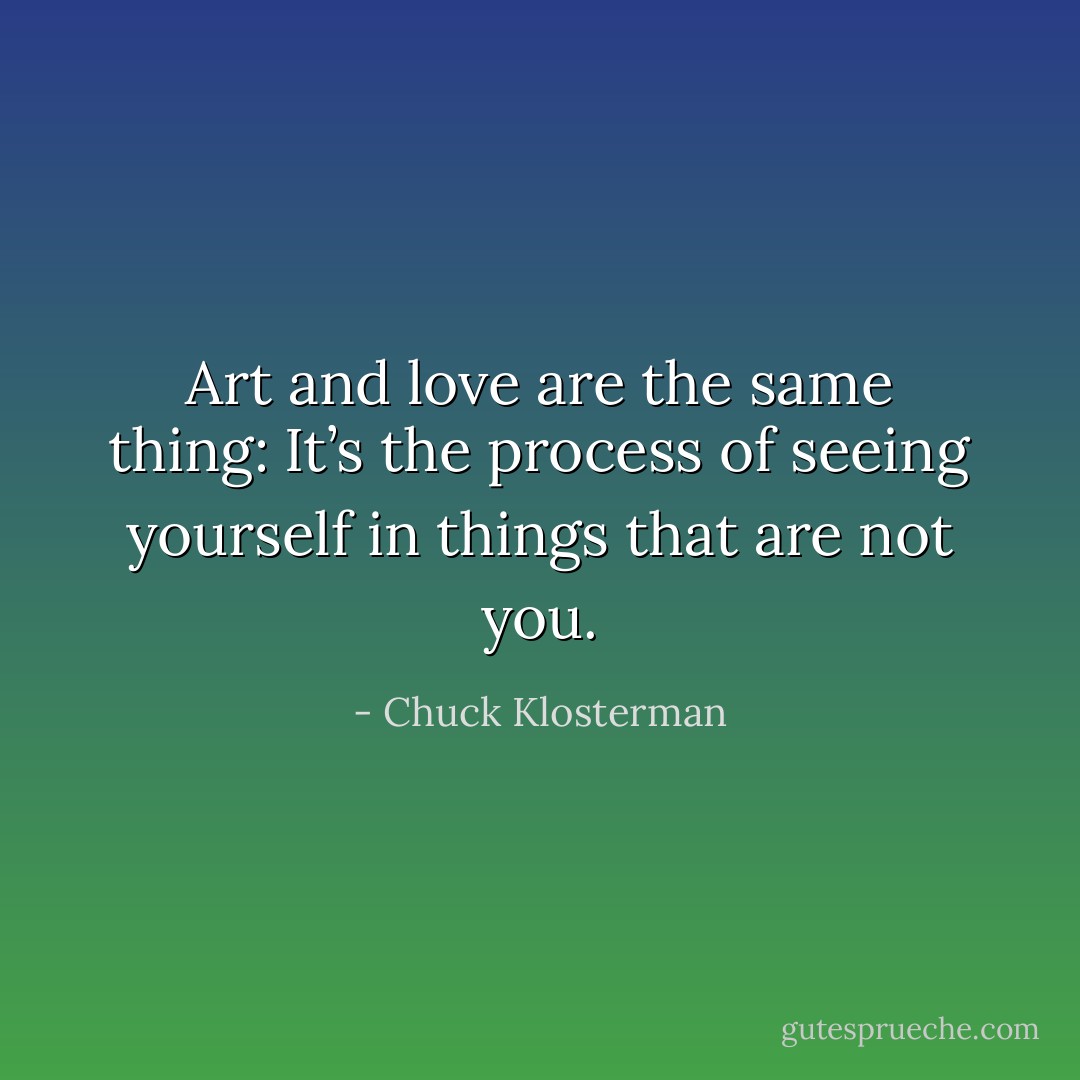 Art and love are the same thing: It’s the process of seeing yourself in things that are not you. - Chuck Klosterman