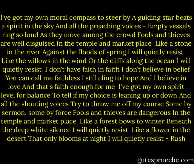 I've got my own moral compass to steer by<br />A guiding star beats a spirit in the sky<br />And all the preaching voices -<br />Empty vessels ring so loud<br />As they move among the crowd<br />Fools and thieves are well disguised<br />In the temple and market place<br /><br />Like a stone in the river<br />Against the floods of spring<br />I will quietly resist<br /><br />Like the willows in the wind<br />Or the cliffs along the ocean<br />I will quietly resist<br /><br />I don't have faith in faith<br />I don't believe in belief<br />You can call me faithless<br />I still cling to hope<br />And I believe in love<br />And that's faith enough for me<br /><br />I've got my own spirit level for balance<br />To tell if my choice is leaning up or down<br />And all the shouting voices<br />Try to throw me off my course<br />Some by sermon, some by force<br />Fools and thieves are dangerous<br />In the temple and market place<br /><br />Like a forest bows to winter<br />Beneath the deep white silence<br />I will quietly resist<br /><br />Like a flower in the desert<br />That only blooms at night<br />I will quietly resist - Rush