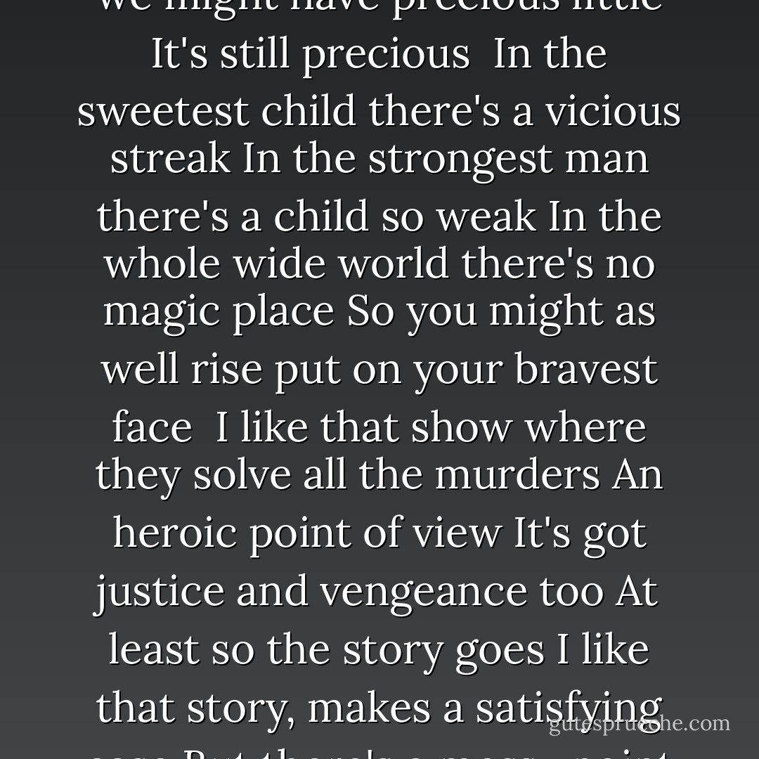 Though we might have precious little<br />It's still precious<br /><br />I like that song about this wonderful world<br />It's got a sunny point of view<br />And sometimes I feel it's true<br />At least for a few of us<br />I like that world, it makes a wonderful song<br />But there's a darker point of view<br />But sadly just as true<br />For so many among us<br /><br />Though we might have precious little<br />It's still precious<br /><br />In the sweetest child there's a vicious streak<br />In the strongest man there's a child so weak<br />In the whole wide world there's no magic place<br />So you might as well rise put on your bravest face<br /><br />I like that show where they solve all the murders<br />An heroic point of view<br />It's got justice and vengeance too<br />At least so the story goes<br />I like that story, makes a satisfying case<br />But there's a messy point of view<br />That's sadly just as true<br />For so many among us<br /><br />In softest voice there's an acid tongue<br />In the oldest eyes there's a soul so young<br />In the shakiest will there's a core of steel<br />On the smoothest ride there's a squeaky wheel<br /><br />Though we might have precious little<br />It's still precious - Rush
