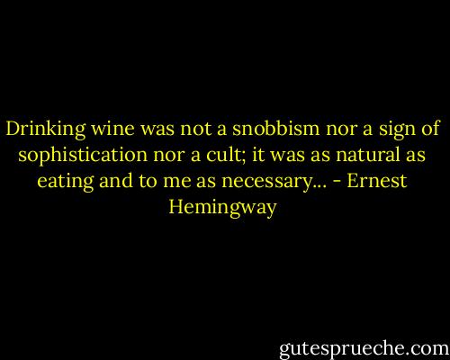 Drinking wine was not a snobbism nor a sign of sophistication nor a cult; it was as natural as eating and to me as necessary... - Ernest Hemingway
