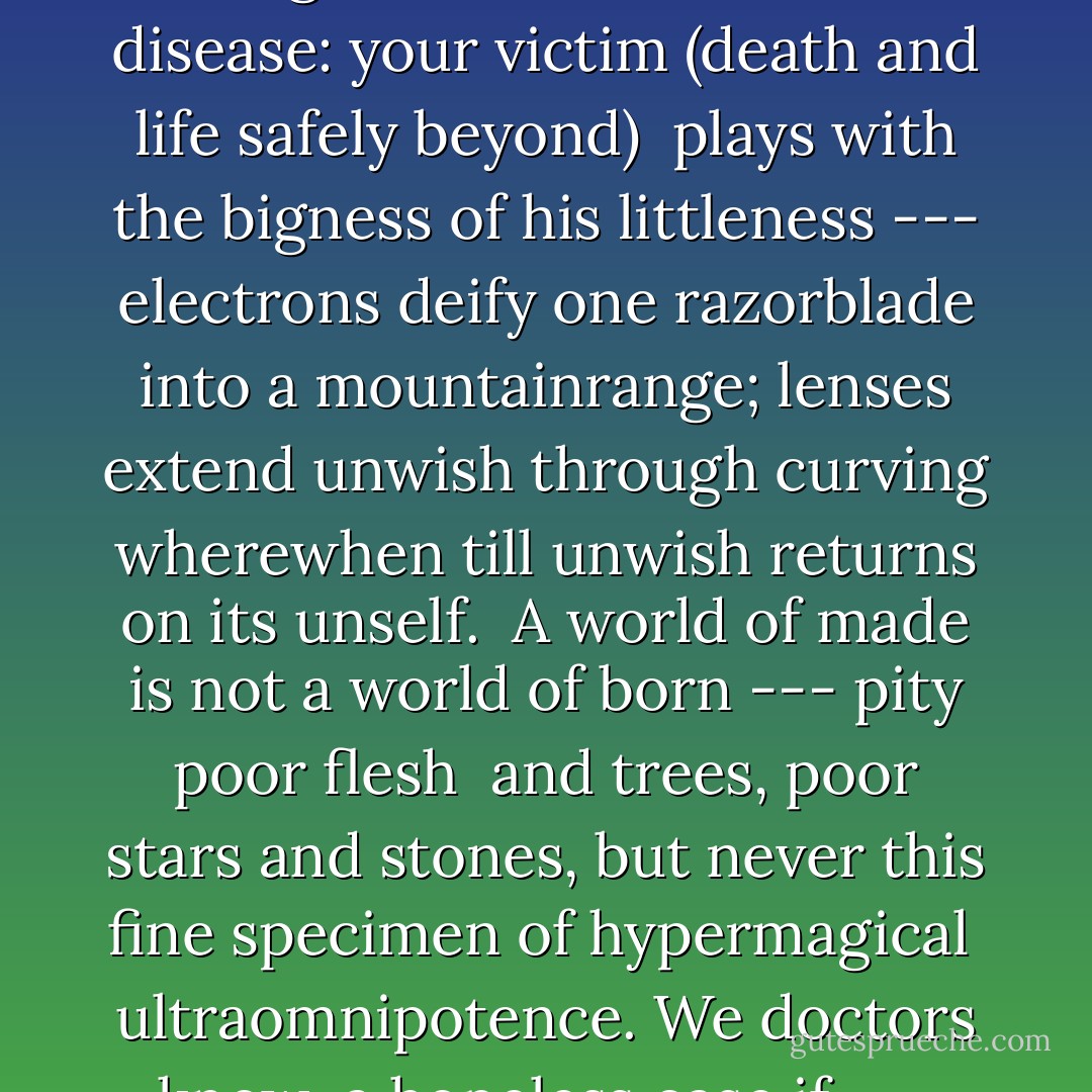 pity this busy monster, manunkind'<br />pity this busy monster, manunkind,<br /><br />not. Progress is a comfortable disease:<br />your victim (death and life safely beyond)<br /><br />plays with the bigness of his littleness<br />--- electrons deify one razorblade<br />into a mountainrange; lenses extend<br />unwish through curving wherewhen till unwish<br />returns on its unself.<br /> A world of made<br />is not a world of born --- pity poor flesh<br /><br />and trees, poor stars and stones, but never this<br />fine specimen of hypermagical<br /><br />ultraomnipotence. We doctors know<br /><br />a hopeless case if --- listen: there's a hell<br />of a good universe next door; let's go - E.E. Cummings