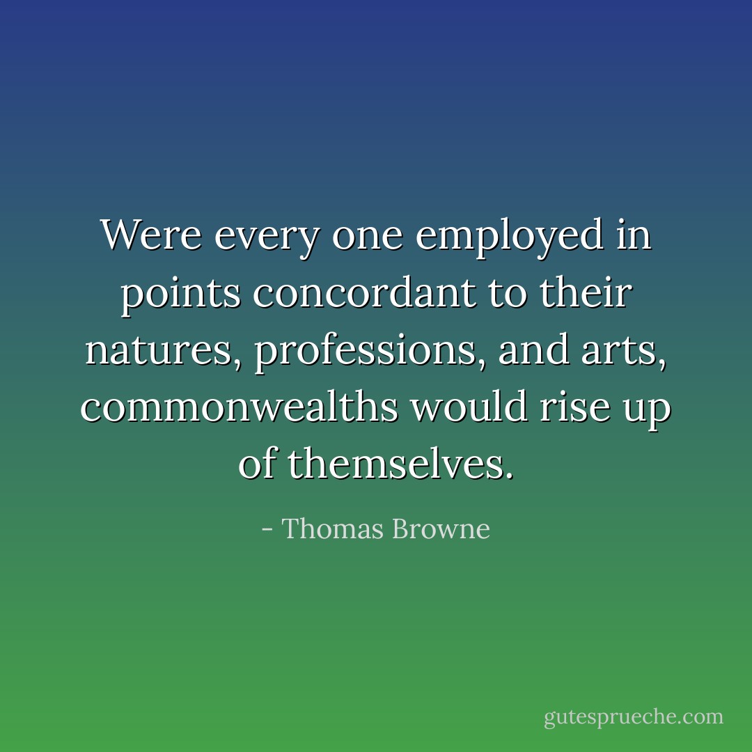 Were every one employed in points concordant to their natures, professions, and arts, commonwealths would rise up of themselves. - Thomas Browne