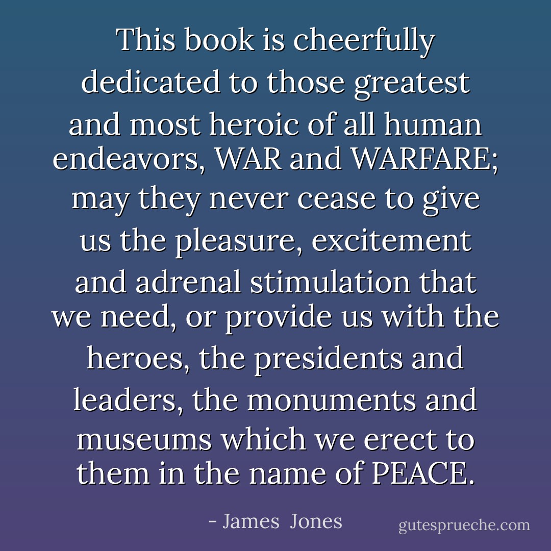 This book is cheerfully dedicated to those greatest and most heroic of all human endeavors, WAR and WARFARE; may they never cease to give us the pleasure, excitement and adrenal stimulation that we need, or provide us with the heroes, the presidents and leaders, the monuments and museums which we erect to them in the name of PEACE. - James  Jones