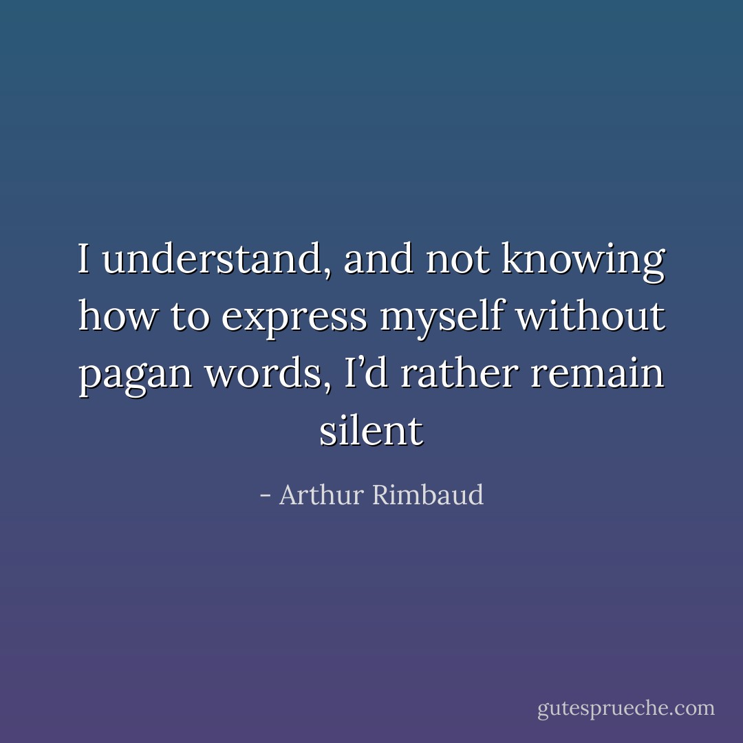 I understand, and not knowing how to express myself without pagan words, I’d rather remain silent - Arthur Rimbaud