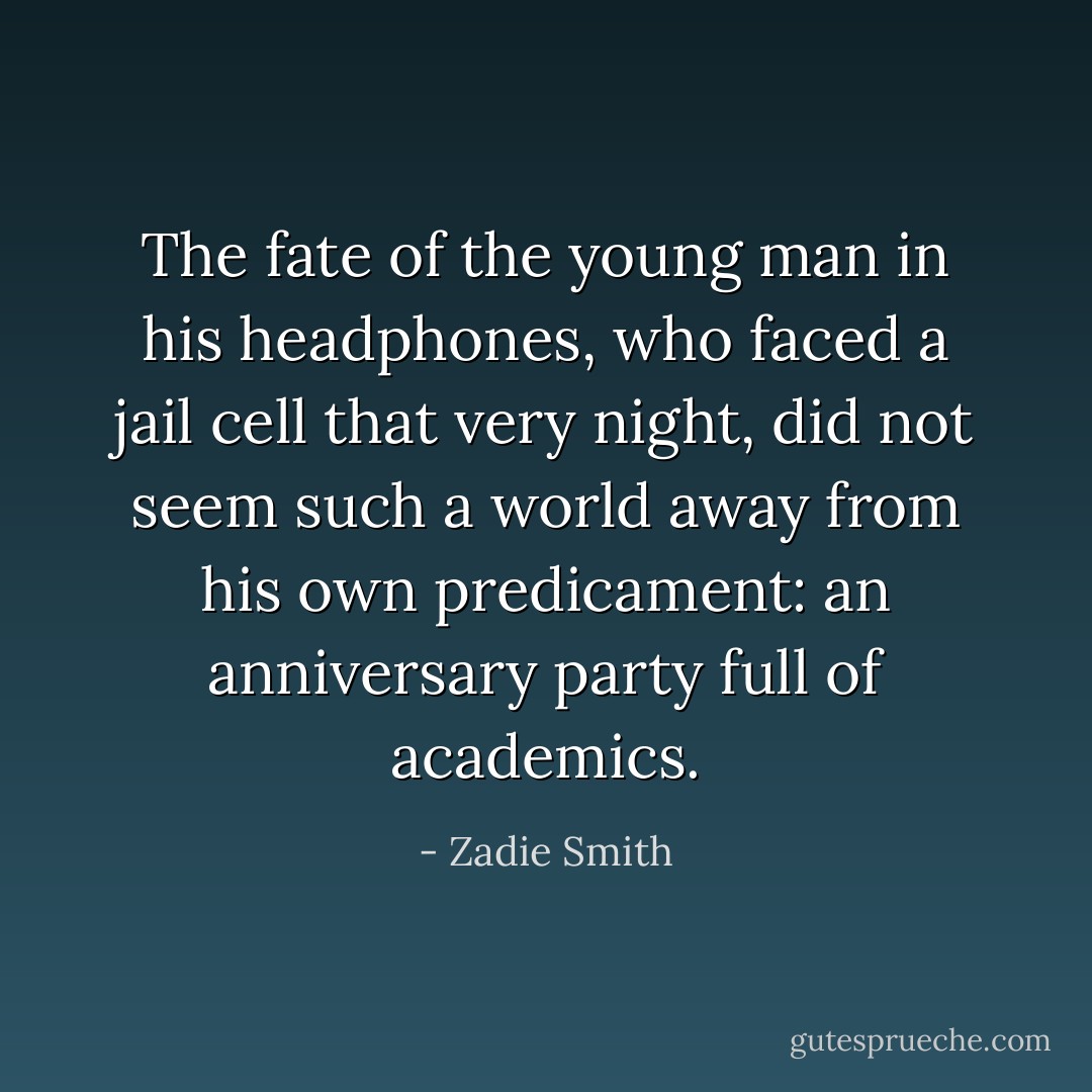 The fate of the young man in his headphones, who faced a jail cell that very night, did not seem such a world away from his own predicament: an anniversary party full of academics. - Zadie Smith
