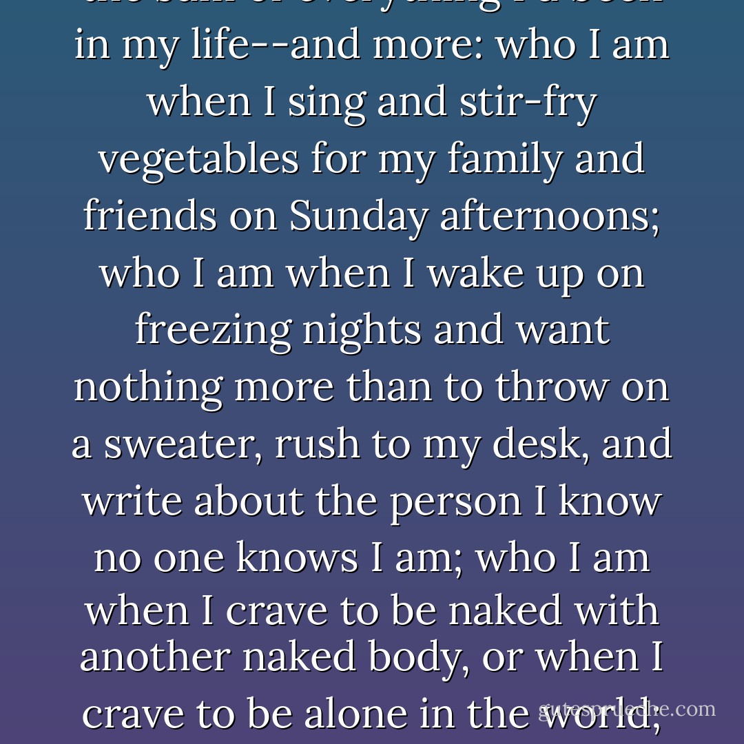 Like every experience that marks us for a lifetime, I found myself turned inside out, drawn and quartered. this was the sum of everything I'd been in my life--and more: who I am when I sing and stir-fry vegetables for my family and friends on Sunday afternoons; who I am when I wake up on freezing nights and want nothing more than to throw on a sweater, rush to my desk, and write about the person I know no one knows I am; who I am when I crave to be naked with another naked body, or when I crave to be alone in the world; who I am when every part of me seems miles and centuries apart and each swears it bears my name. - André Aciman