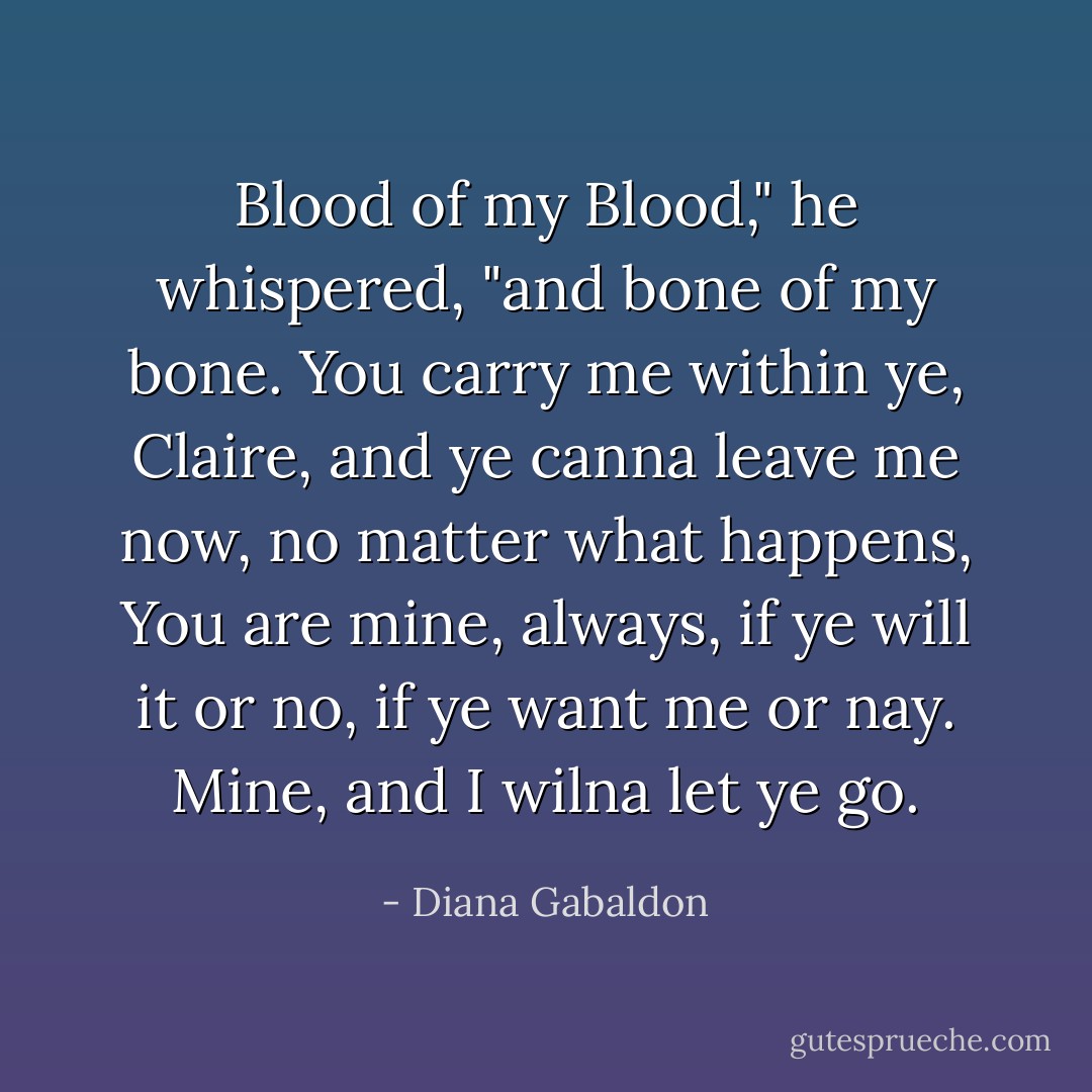 Blood of my Blood," he whispered, "and bone of my bone. You carry me within ye, Claire, and ye canna leave me now, no matter what happens, You are mine, always, if ye will it or no, if ye want me or nay. Mine, and I wilna let ye go. - Diana Gabaldon
