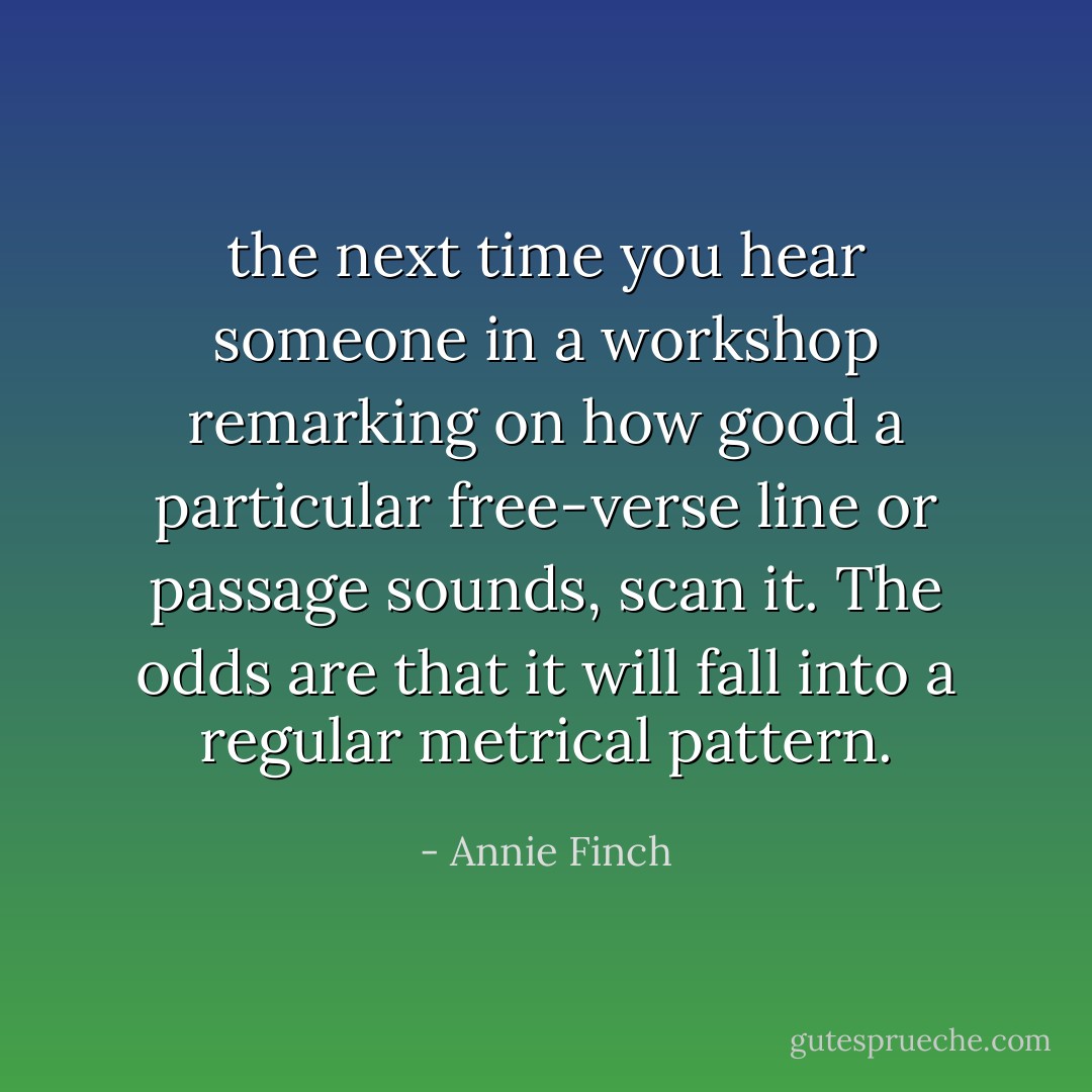 the next time you hear someone in a workshop remarking on how good a particular free-verse line or passage sounds, scan it. The odds are that it will fall into a regular metrical pattern. - Annie Finch