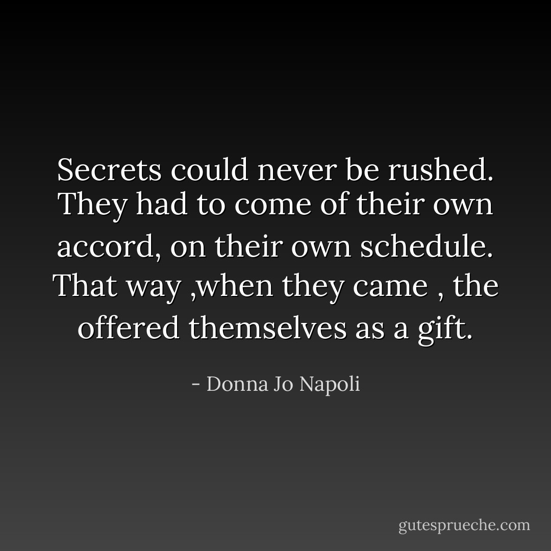 Secrets could never be rushed. They had to come of their own accord, on their own schedule. That way ,when they came , the offered themselves as a gift. - Donna Jo Napoli