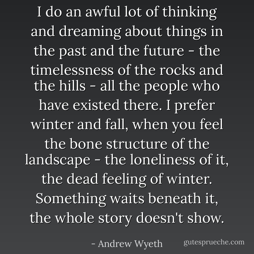 I do an awful lot of thinking and dreaming about things in the past and the future - the timelessness of the rocks and the hills - all the people who have existed there. I prefer winter and fall, when you feel the bone structure of the landscape - the loneliness of it, the dead feeling of winter. Something waits beneath it, the whole story doesn't show. - Andrew Wyeth