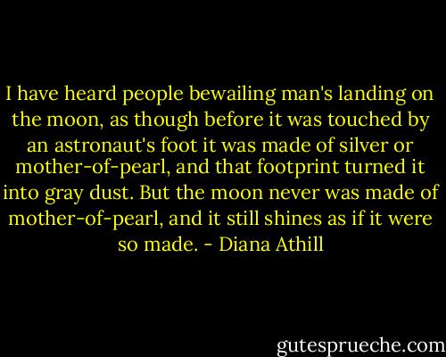 I have heard people bewailing man's landing on the moon, as though before it was touched by an astronaut's foot it was made of silver or mother-of-pearl, and that footprint turned it into gray dust. But the moon never was made of mother-of-pearl, and it still shines as if it were so made. - Diana Athill