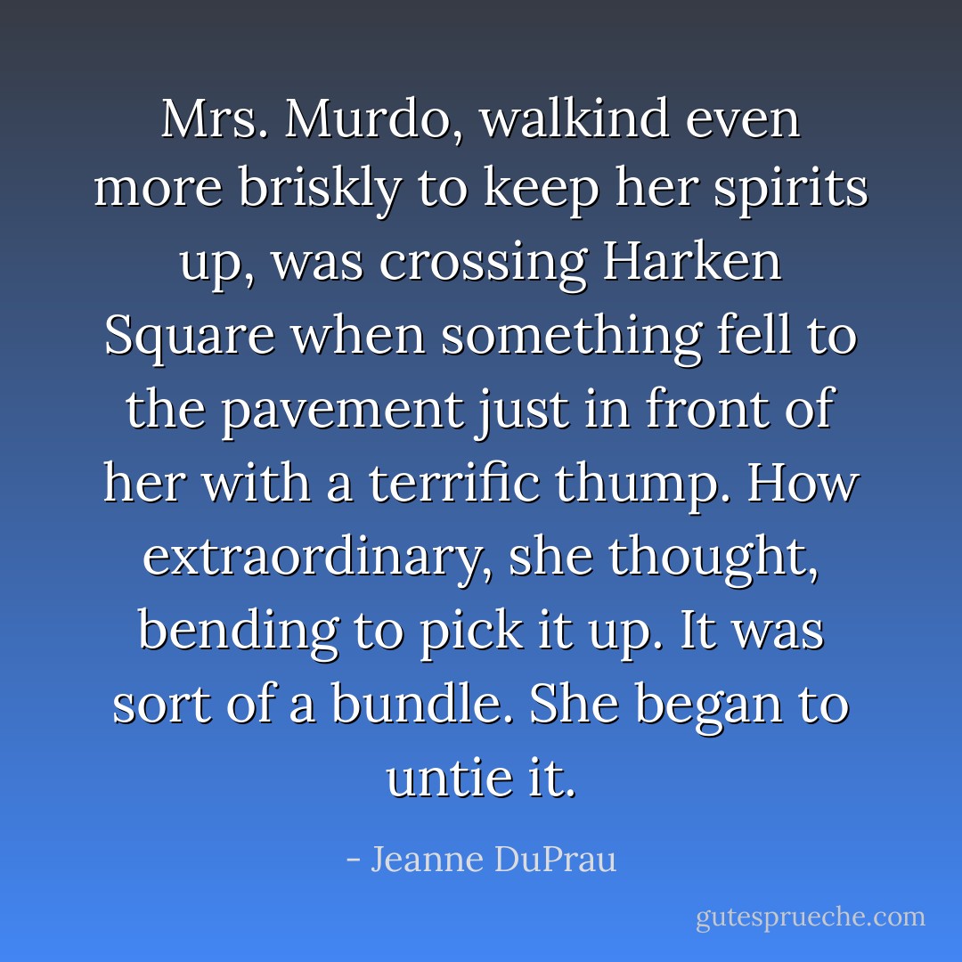 Mrs. Murdo, walkind even more briskly to keep her spirits up, was crossing Harken Square when something fell to the pavement just in front of her with a terrific thump. How extraordinary, she thought, bending to pick it up. It was sort of a bundle. She began to untie it. - Jeanne DuPrau