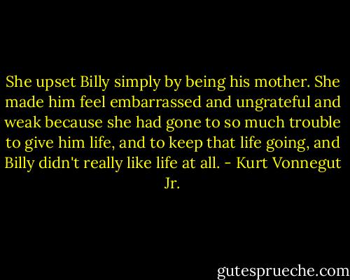 She upset Billy simply by being his mother. She made him feel embarrassed and ungrateful and weak because she had gone to so much trouble to give him life, and to keep that life going, and Billy didn't really like life at all. - Kurt Vonnegut Jr.