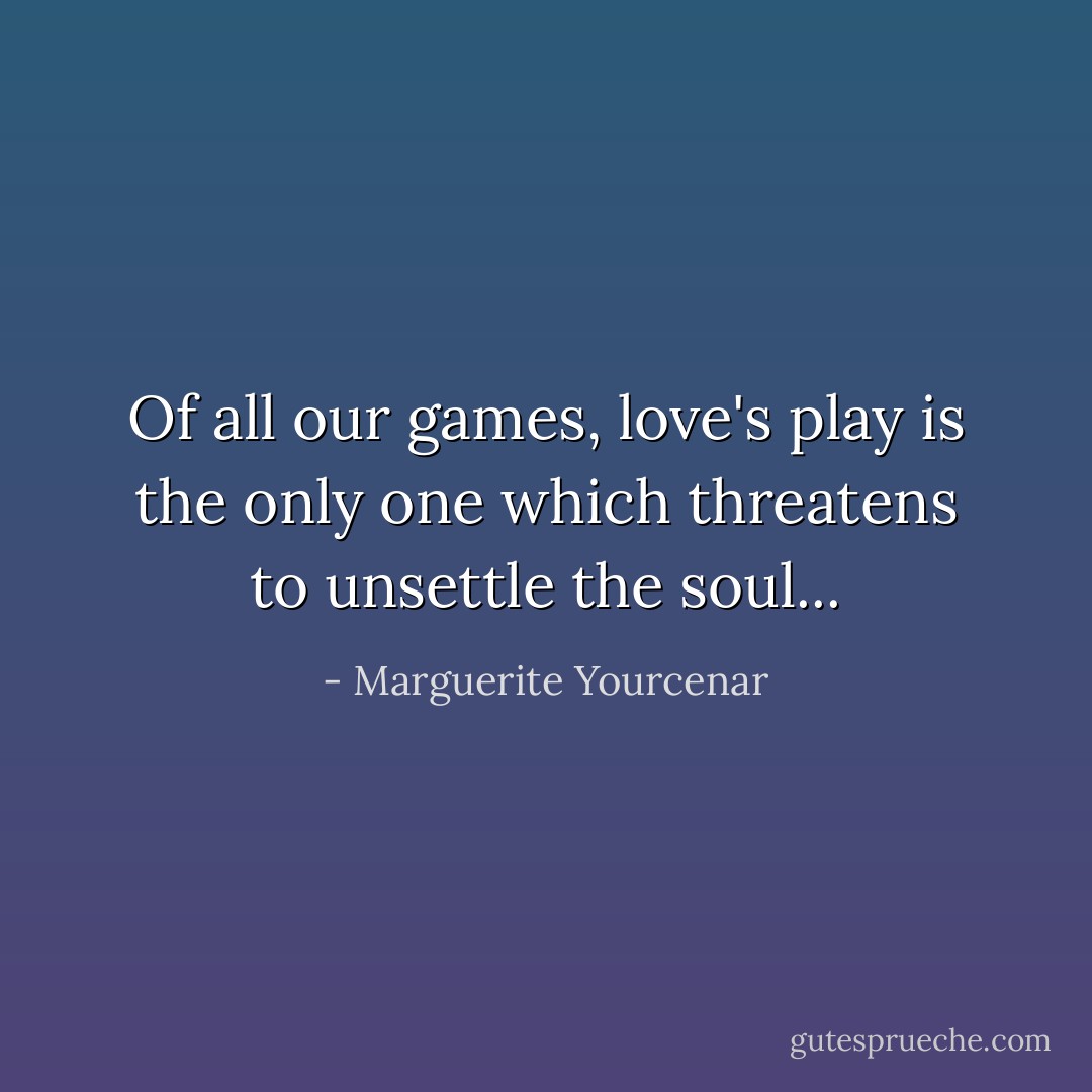 Of all our games, love's play is the only one which threatens to unsettle the soul... - Marguerite Yourcenar