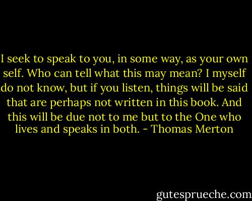 I seek to speak to you, in some way, as your own self. Who can tell what this may mean? I myself do not know, but if you listen, things will be said that are perhaps not written in this book. And this will be due not to me but to the One who lives and speaks in both. - Thomas Merton