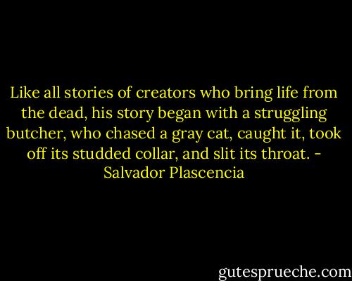 Like all stories of creators who bring life from the dead, his story began with a struggling butcher, who chased a gray cat, caught it, took off its studded collar, and slit its throat. - Salvador Plascencia