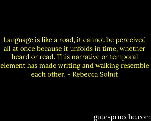 Language is like a road, it cannot be perceived all at once because it unfolds in time, whether heard or read. This narrative or temporal element has made writing and walking resemble each other. - Rebecca Solnit