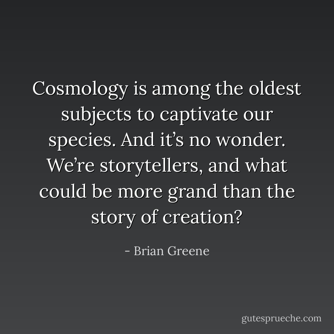 Cosmology is among the oldest subjects to captivate our species. And it’s no wonder. We’re storytellers, and what could be more grand than the story of creation? - Brian Greene