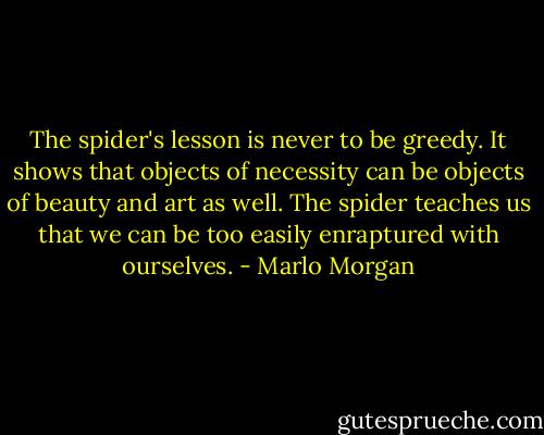 The spider's lesson is never to be greedy. It shows that objects of necessity can be objects of beauty and art as well. The spider teaches us that we can be too easily enraptured with ourselves. - Marlo Morgan