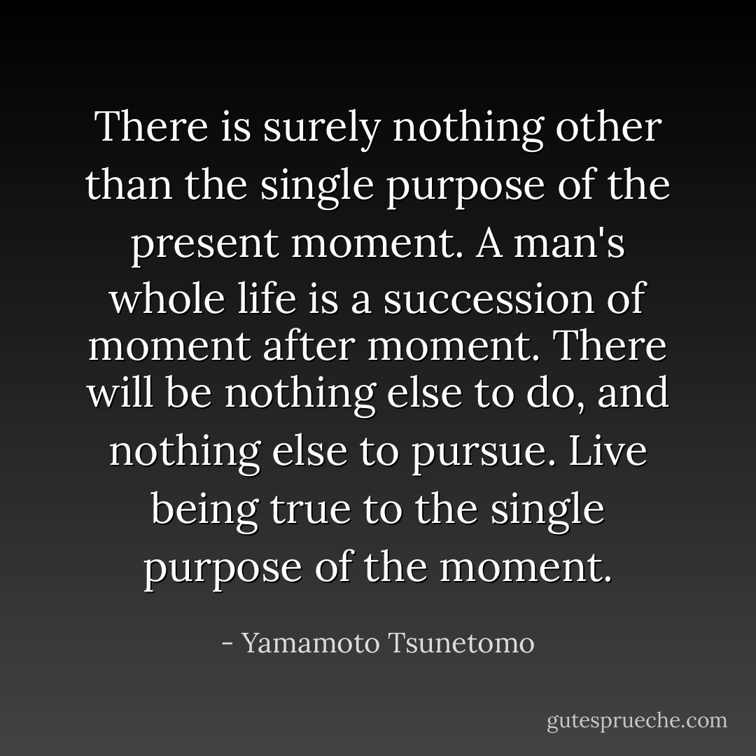 There is surely nothing other than the single purpose of the present moment. A man's whole life is a succession of moment after moment. There will be nothing else to do, and nothing else to pursue. Live being true to the single purpose of the moment. - Yamamoto Tsunetomo
