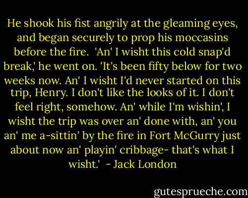 He shook his fist angrily at the gleaming eyes, and began securely to prop his moccasins before the fire. <br />'An' I wisht this cold snap'd break,' he went on. 'It's been fifty below for two weeks now. An' I wisht I'd never started on this trip, Henry. I don't like the looks of it. I don't feel right, somehow. An' while I'm wishin', I wisht the trip was over an' done with, an' you an' me a-sittin' by the fire in Fort McGurry just about now an' playin' cribbage- that's what I wisht.'<br /> - Jack London