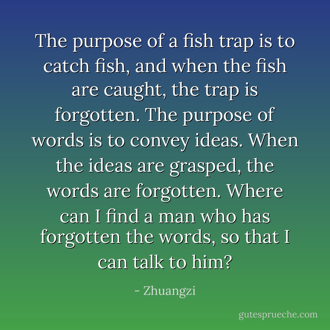The purpose of a fish trap is to catch fish, and when the fish are caught, the trap is forgotten. The purpose of words is to convey ideas. When the ideas are grasped, the words are forgotten. Where can I find a man who has forgotten the words, so that I can talk to him? - Zhuangzi