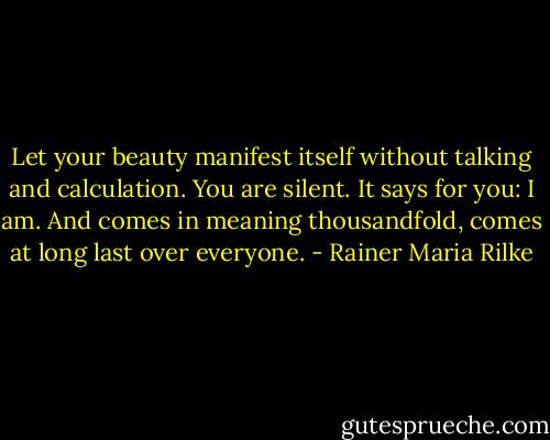 Let your beauty manifest itself<br />without talking and calculation.​<br />You are silent. It says for you: I am.<br />And comes in meaning thousandfold​,<br />comes at long last over everyone. - Rainer Maria Rilke