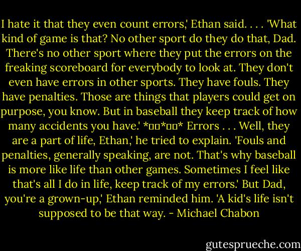 I hate it that they even count errors,' Ethan said. . . . 'What kind of game is that? No other sport do they do that, Dad. There's no other sport where they put the errors on the freaking scoreboard for everybody to look at. They don't even have errors in other sports. They have fouls. They have penalties. Those are things that players could get on purpose, you know. But in baseball they keep track of how many accidents you have.'<br />*		*		*<br />Errors . . . Well, they are a part of life, Ethan,' he tried to explain. 'Fouls and penalties, generally speaking, are not. That's why baseball is more like life than other games. Sometimes I feel like that's all I do in life, keep track of my errors.'<br />But Dad, you're a grown-up,' Ethan reminded him. 'A kid's life isn't supposed to be that way. - Michael Chabon