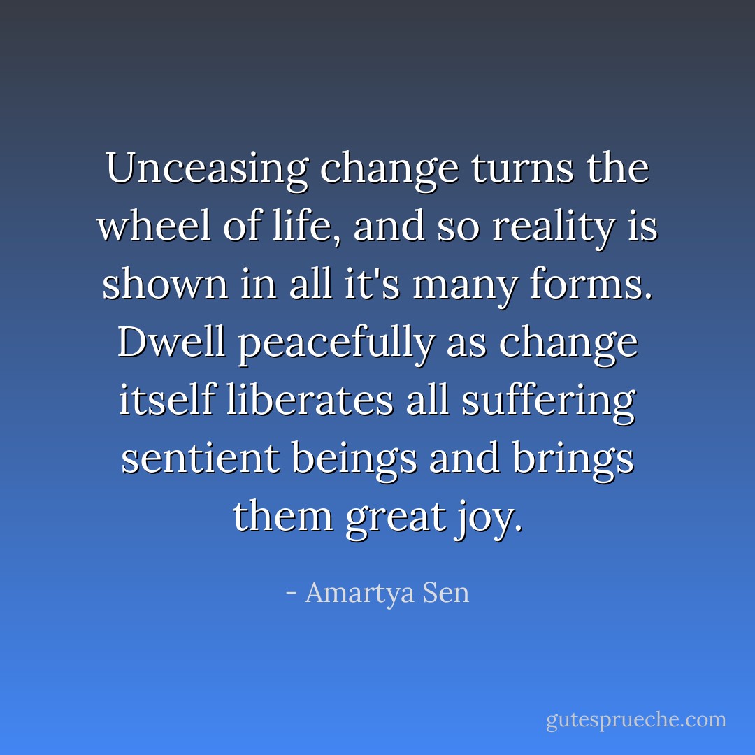 Unceasing change turns the wheel of life, and so reality is shown in all it's many forms. Dwell peacefully as change itself liberates all suffering sentient beings and brings them great joy. - Amartya Sen