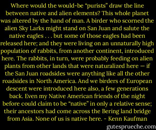 Where would the would-be “purists” draw the line between native and alien elements? This whole planet was altered by the hand of man.<br />A birder who scorned the alien Sky Larks might stand on San Juan and salute the native eagles . . . but some of those eagles had been released here; and they were living on an unnaturally high population of rabbits, from another continent, introduced here. The rabbits, in turn, were probably feeding on alien plants from other lands that were naturalized here — if the San Juan roadsides were anything like all the other roadsides in North America. And we birders of European descent were introduced here also, a few generations back. Even my Native American friends of the night before could claim to be “native” in only a relative sense; their ancestors had come across the Bering land bridge from Asia. None of us is native here. - Kenn Kaufman
