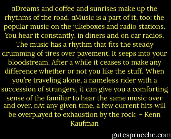 	Dreams and coffee and sunrises make up the rhythms of the road.<br />	Music is a part of it, too: the popular music on the jukeboxes and radio stations. You hear it constantly, in diners and on car radios. The music has a rhythm that fits the steady drumming of tires over pavement. It seeps into your bloodstream. After a while it ceases to make any difference whether or not you like the stuff. When you’re traveling alone, a nameless rider with a succession of strangers, it can give you a comforting sense of the familiar to hear the same music over and over.<br />	At any given time, a few current hits will be overplayed to exhaustion by the rock  - Kenn Kaufman