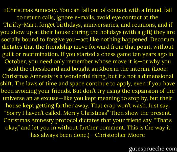 	Christmas Amnesty. You can fall out of contact with a friend, fail to return calls, ignore e-mails, avoid eye contact at the Thrifty-Mart, forget birthdays, anniversaries, and reunions, and if you show up at their house during the holidays (with a gift) they are socially bound to forgive you—act like nothing happened. Decorum dictates that the friendship move forward from that point, without guilt or recrimination. If you started a chess game ten years ago in October, you need only remember whose move it is—or why you sold the chessboard and bought an Xbox in the interim. (Look, Christmas Amnesty is a wonderful thing, but it’s not a dimensional shift. The laws of time and space continue to apply, even if you have been avoiding your friends. But don’t try using the expansion of the universe an as excuse—like you kept meaning to stop by, but their house kept getting farther away. That crap won’t wash. Just say, “Sorry I haven’t called. Merry Christmas” Then show the present. Christmas Amnesty protocol dictates that your friend say, “That’s okay,” and let you in without further comment. This is the way it has always been done.) - Christopher Moore