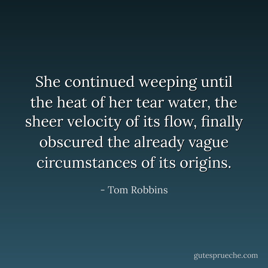She continued weeping until the heat of her tear water, the sheer velocity of its flow, finally obscured the already vague circumstances of its origins. - Tom Robbins