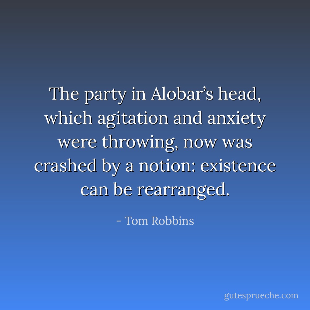 The party in Alobar’s head, which agitation and anxiety were throwing, now was crashed by a notion: existence can be rearranged. - Tom Robbins
